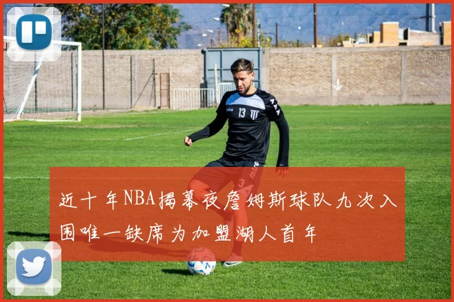 近十年NBA揭幕夜詹姆斯球队九次入围唯一缺席为加盟湖人首年