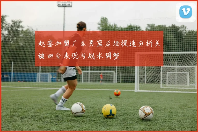 赵睿加盟广东男篮后场提速分析关键回合表现与战术调整