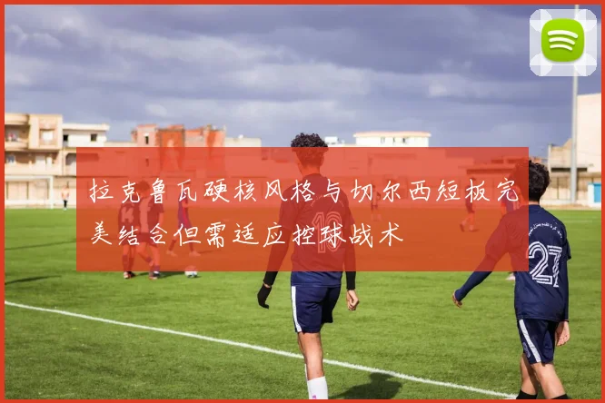 拉克鲁瓦硬核风格与切尔西短板完美结合但需适应控球战术