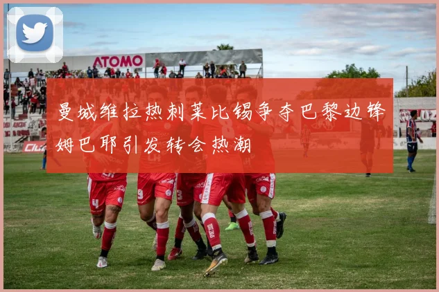 曼城维拉热刺莱比锡争夺巴黎边锋姆巴耶引发转会热潮