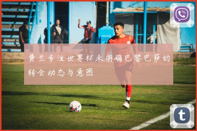 费兰专注世界杯未明确巴黎巴萨的转会动态与意图
