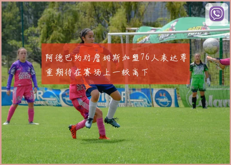 阿德巴约对詹姆斯加盟76人表达尊重期待在赛场上一较高下