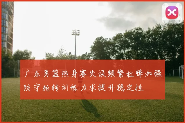广东男篮热身赛失误频繁杜锋加强防守轮转训练力求提升稳定性