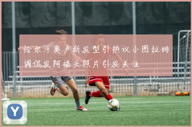 恰尔汗奥卢新发型引热议小图拉姆调侃发阿福头照片引发关注