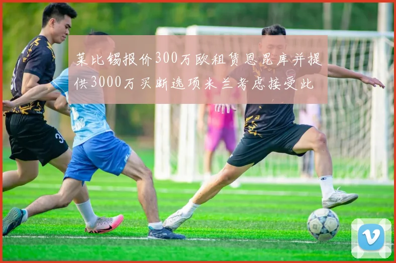 莱比锡报价300万欧租赁恩昆库并提供3000万买断选项米兰考虑接受此提案