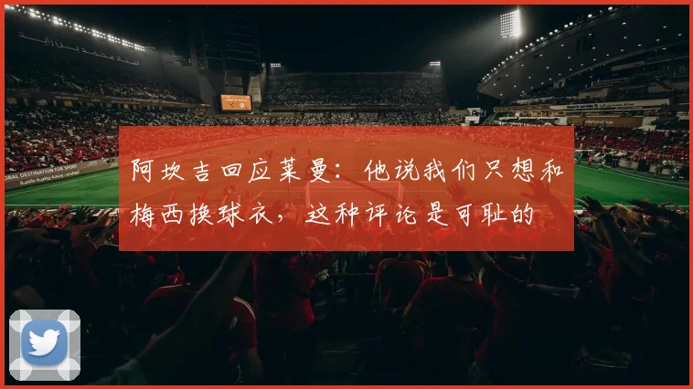 阿坎吉回应莱曼：他说我们只想和梅西换球衣，这种评论是可耻的