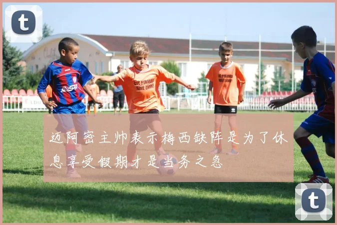 迈阿密主帅表示梅西缺阵是为了休息享受假期才是当务之急